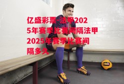 亿盛彩票-法甲2025年赛季比赛间隔法甲2025年赛季比赛间隔多久