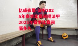 亿盛彩票-法甲2025年赛季比赛间隔法甲2025年赛季比赛间隔多久